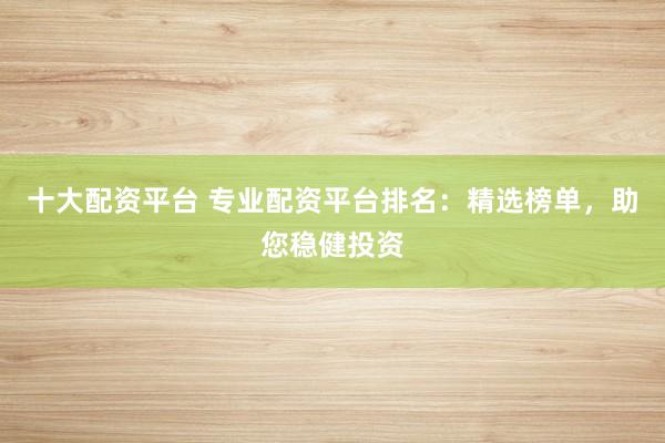 十大配资平台 专业配资平台排名：精选榜单，助您稳健投资