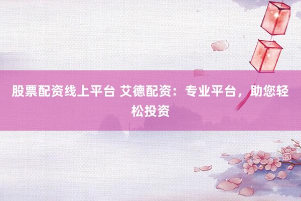 股票配资线上平台 艾德配资：专业平台，助您轻松投资