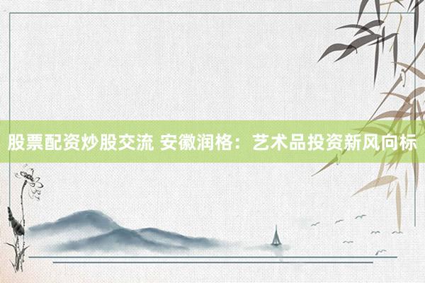 股票配资炒股交流 安徽润格：艺术品投资新风向标