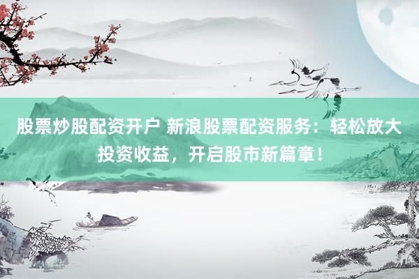 股票炒股配资开户 新浪股票配资服务：轻松放大投资收益，开启股市新篇章！