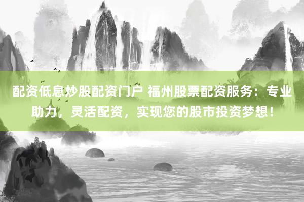 配资低息炒股配资门户 福州股票配资服务：专业助力，灵活配资，实现您的股市投资梦想！