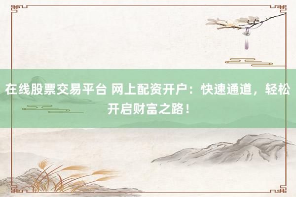 在线股票交易平台 网上配资开户：快速通道，轻松开启财富之路！