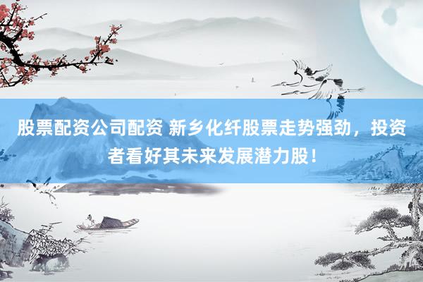 股票配资公司配资 新乡化纤股票走势强劲，投资者看好其未来发展潜力股！