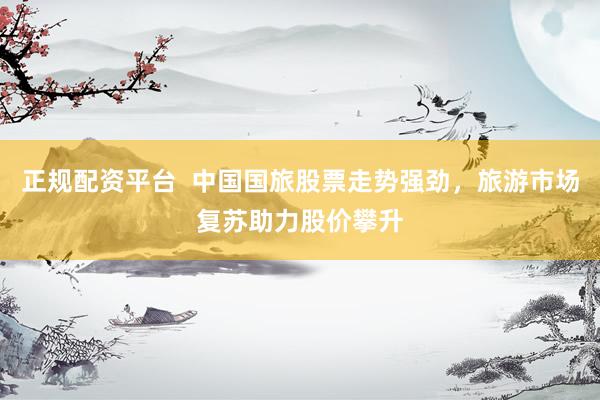 正规配资平台  中国国旅股票走势强劲，旅游市场复苏助力股价攀升