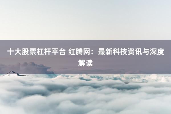 十大股票杠杆平台 红腾网：最新科技资讯与深度解读