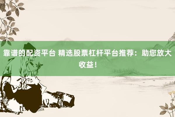 靠谱的配资平台 精选股票杠杆平台推荐：助您放大收益！
