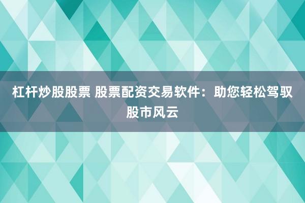 杠杆炒股股票 股票配资交易软件：助您轻松驾驭股市风云