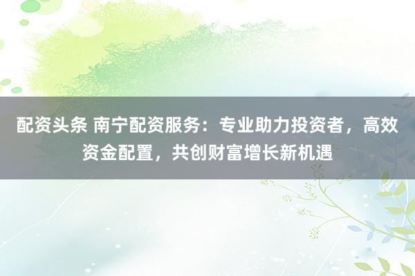 配资头条 南宁配资服务：专业助力投资者，高效资金配置，共创财富增长新机遇