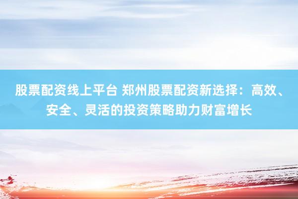 股票配资线上平台 郑州股票配资新选择：高效、安全、灵活的投资策略助力财富增长