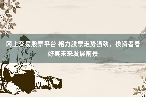 网上交易股票平台 格力股票走势强劲，投资者看好其未来发展前景
