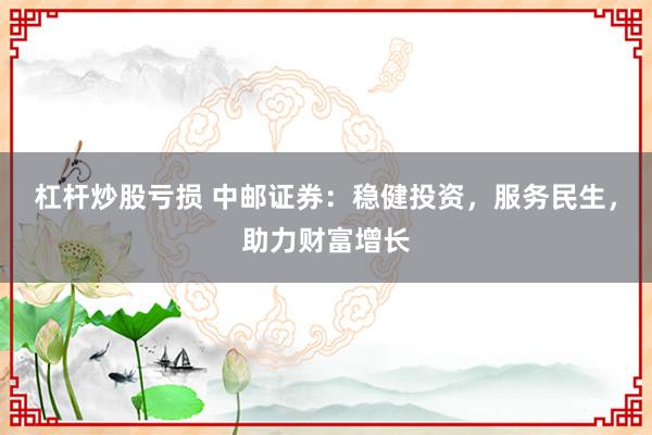 杠杆炒股亏损 中邮证券：稳健投资，服务民生，助力财富增长