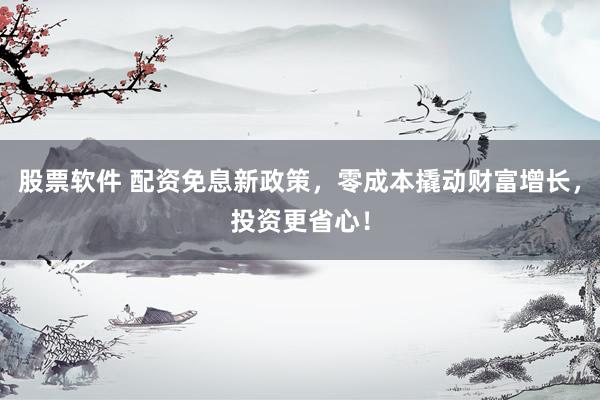 股票软件 配资免息新政策，零成本撬动财富增长，投资更省心！