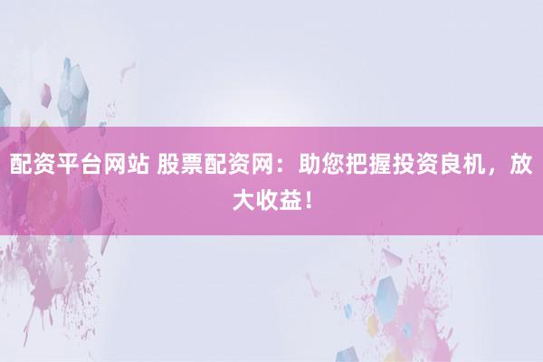 配资平台网站 股票配资网：助您把握投资良机，放大收益！