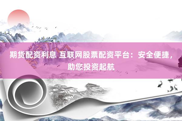 期货配资利息 互联网股票配资平台：安全便捷，助您投资起航