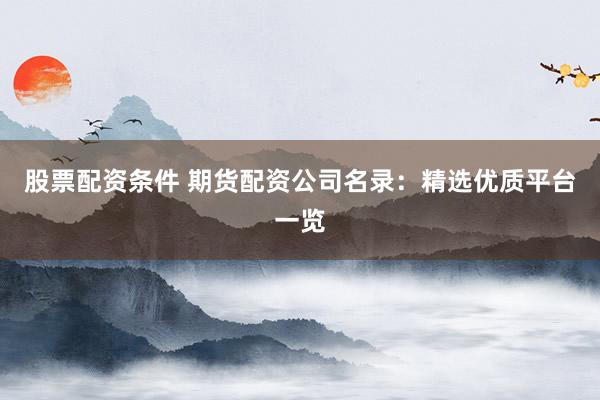 股票配资条件 期货配资公司名录：精选优质平台一览