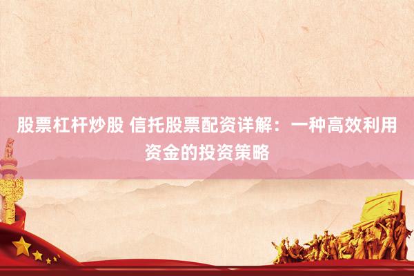 股票杠杆炒股 信托股票配资详解：一种高效利用资金的投资策略
