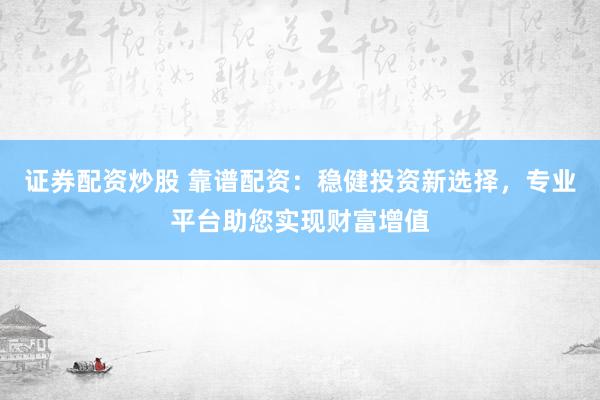 证券配资炒股 靠谱配资：稳健投资新选择，专业平台助您实现财富增值