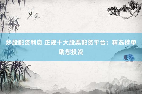 炒股配资利息 正规十大股票配资平台：精选榜单助您投资