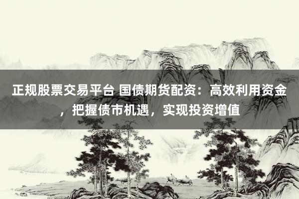 正规股票交易平台 国债期货配资：高效利用资金，把握债市机遇，实现投资增值