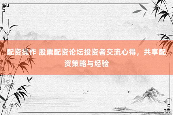 配资操作 股票配资论坛投资者交流心得，共享配资策略与经验