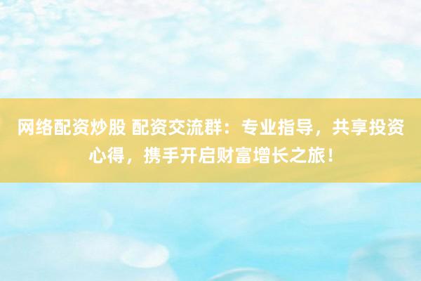 网络配资炒股 配资交流群：专业指导，共享投资心得，携手开启财富增长之旅！