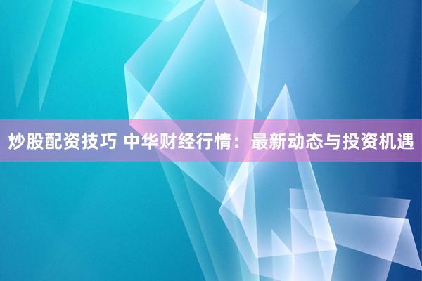 炒股配资技巧 中华财经行情:最新动态与投资机遇