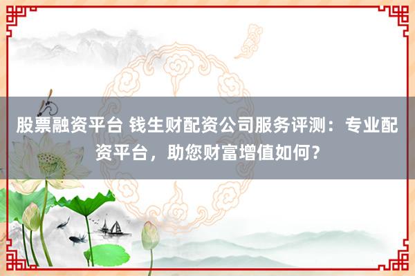 股票融资平台 钱生财配资公司服务评测:专业配资平台,助您财富增值如何?