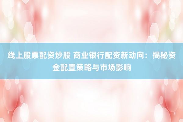 线上股票配资炒股 商业银行配资新动向：揭秘资金配置策略与市场影响