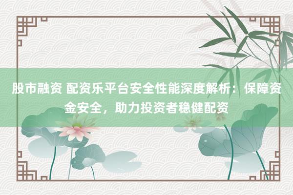 股市融资 配资乐平台安全性能深度解析:保障资金安全,助力投资者稳健配资