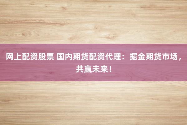 网上配资股票 国内期货配资代理：掘金期货市场，共赢未来！