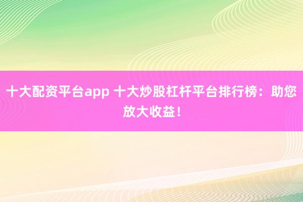 十大配资平台app 十大炒股杠杆平台排行榜：助您放大收益！