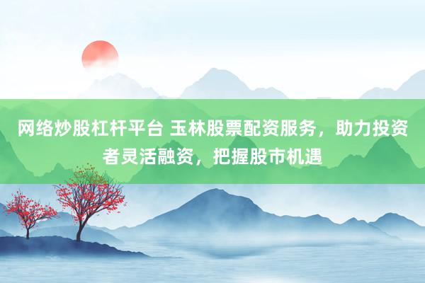 网络炒股杠杆平台 玉林股票配资服务,助力投资者灵活融资,把握股市机遇