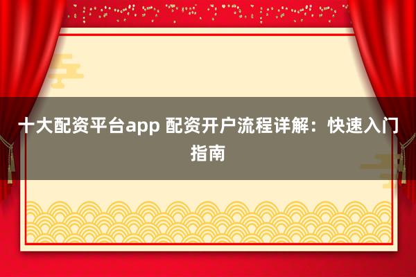 十大配资平台app 配资开户流程详解:快速入门指南