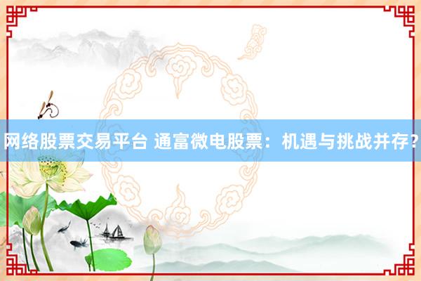 网络股票交易平台 通富微电股票:机遇与挑战并存?