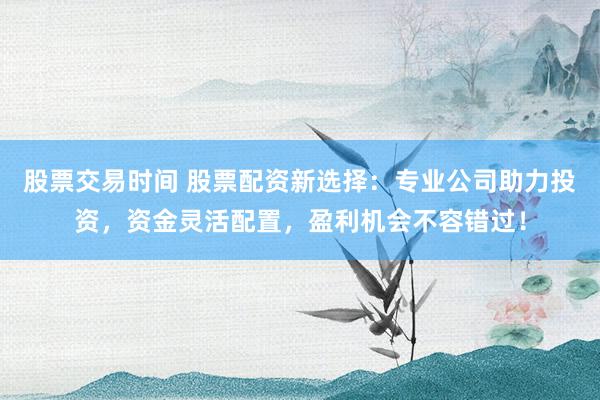 股票交易时间 股票配资新选择:专业公司助力投资,资金灵活配置,盈利机会不容错过!