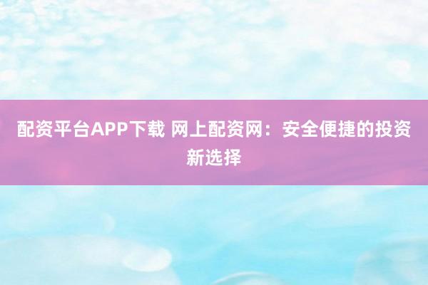 配资平台APP下载 网上配资网：安全便捷的投资新选择