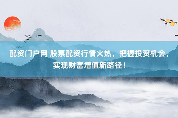 配资门户网 股票配资行情火热,把握投资机会,实现财富增值新路径!
