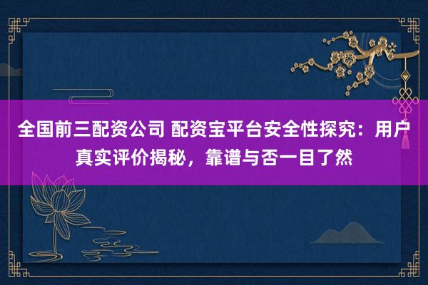 全国前三配资公司 配资宝平台安全性探究:用户真实评价揭秘,靠谱与否一目了然