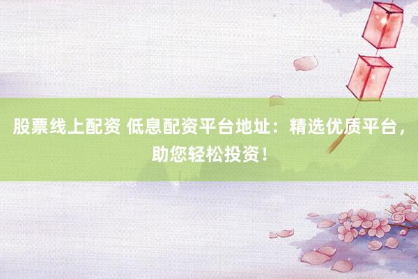 股票线上配资 低息配资平台地址：精选优质平台，助您轻松投资！