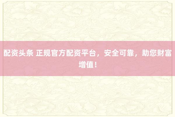配资头条 正规官方配资平台，安全可靠，助您财富增值！