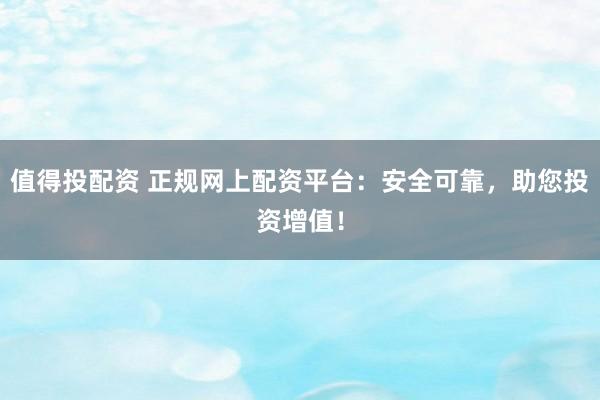 值得投配资 正规网上配资平台：安全可靠，助您投资增值！