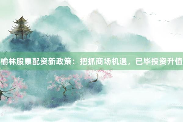 榆林股票配资新政策：把抓商场机遇，已毕投资升值