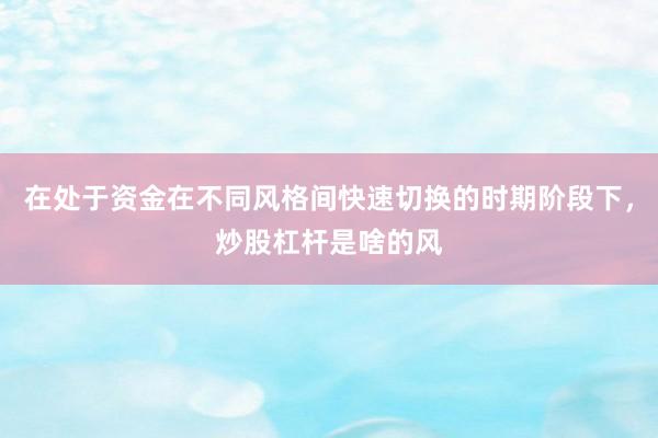 在处于资金在不同风格间快速切换的时期阶段下，炒股杠杆是啥的风