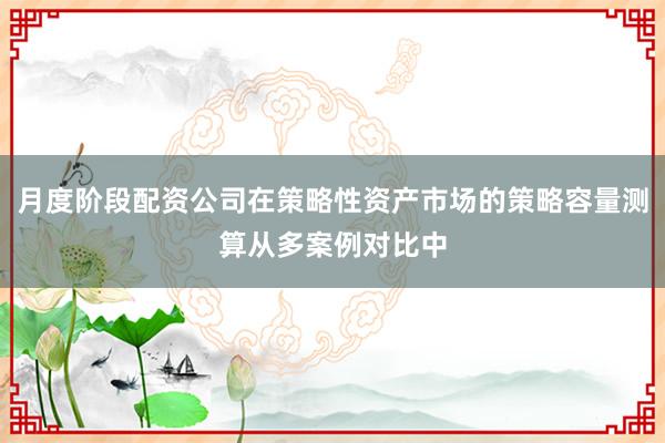 月度阶段配资公司在策略性资产市场的策略容量测算从多案例对比中