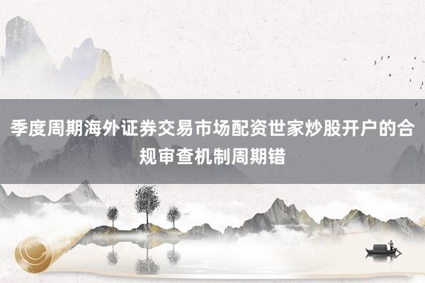 季度周期海外证券交易市场配资世家炒股开户的合规审查机制周期错