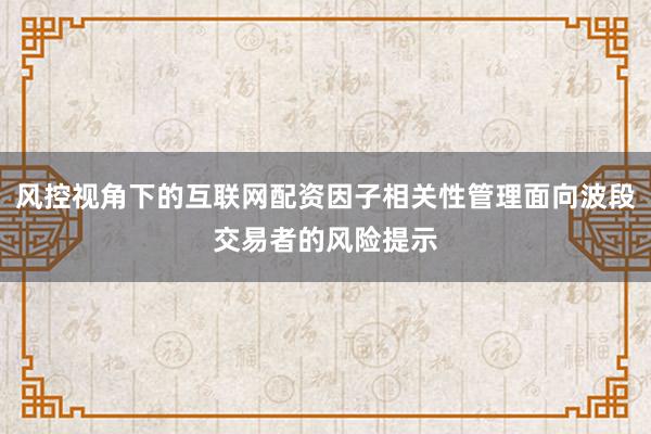 风控视角下的互联网配资因子相关性管理面向波段交易者的风险提示