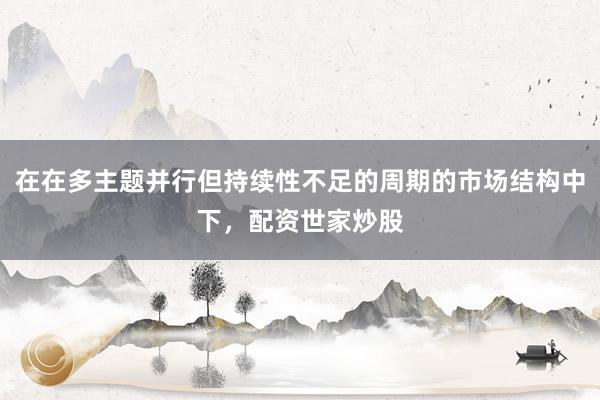 在在多主题并行但持续性不足的周期的市场结构中下，配资世家炒股