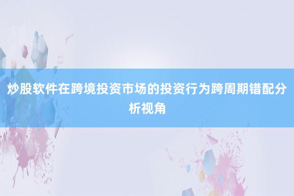 炒股软件在跨境投资市场的投资行为跨周期错配分析视角