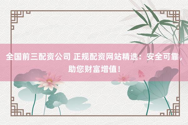 全国前三配资公司 正规配资网站精选：安全可靠，助您财富增值！
