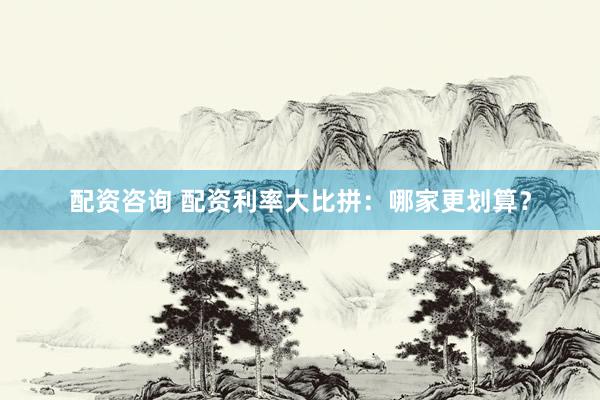 配资咨询 配资利率大比拼：哪家更划算？